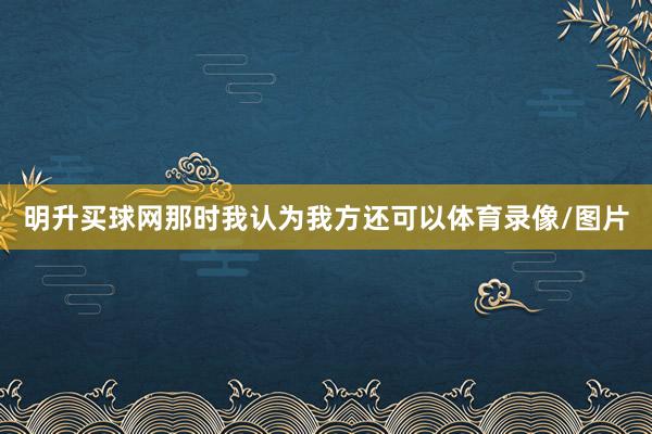 明升买球网那时我认为我方还可以体育录像/图片