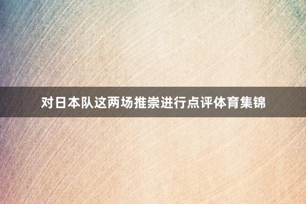 对日本队这两场推崇进行点评体育集锦
