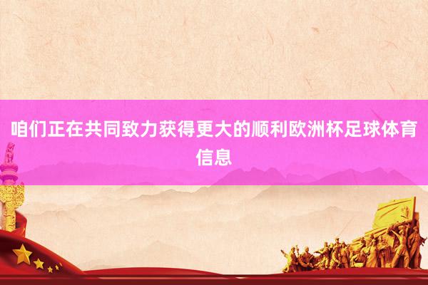 咱们正在共同致力获得更大的顺利欧洲杯足球体育信息