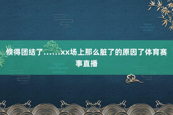 倏得团结了……xx场上那么脏了的原因了体育赛事直播