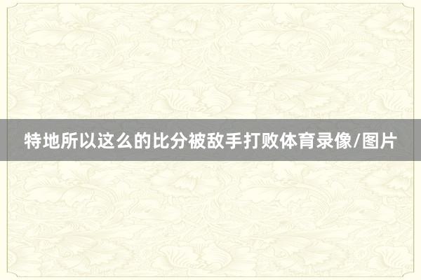 特地所以这么的比分被敌手打败体育录像/图片