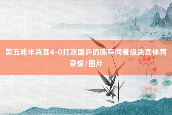 第五轮半决赛4-0打败国乒的陈幸同晋级决赛体育录像/图片