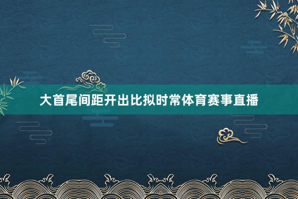 大首尾间距开出比拟时常体育赛事直播