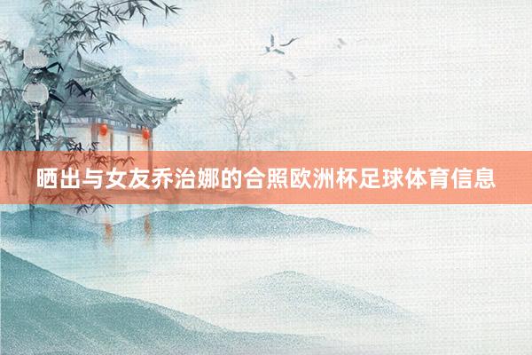 晒出与女友乔治娜的合照欧洲杯足球体育信息