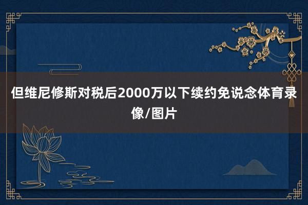 但维尼修斯对税后2000万以下续约免说念体育录像/图片