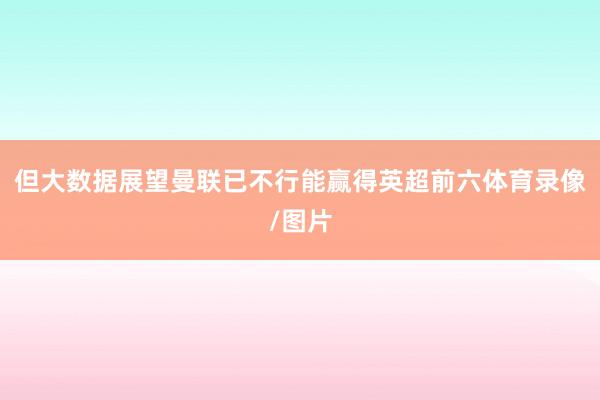但大数据展望曼联已不行能赢得英超前六体育录像/图片
