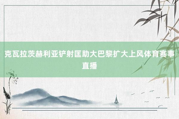 克瓦拉茨赫利亚铲射匡助大巴黎扩大上风体育赛事直播