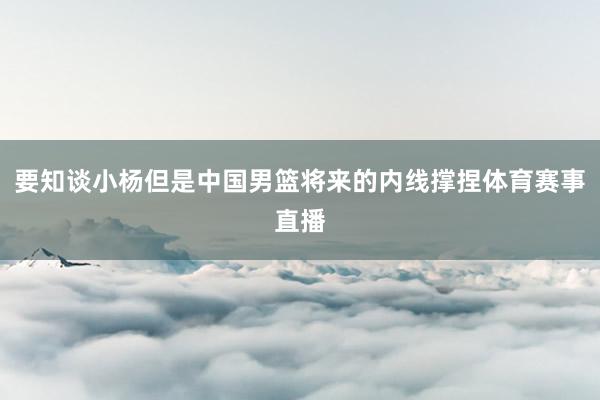 要知谈小杨但是中国男篮将来的内线撑捏体育赛事直播