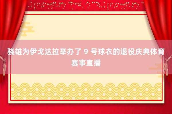 骁雄为伊戈达拉举办了 9 号球衣的退役庆典体育赛事直播