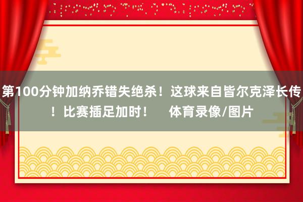 第100分钟加纳乔错失绝杀！这球来自皆尔克泽长传！比赛插足加时！    体育录像/图片