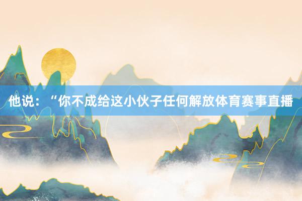 他说：“你不成给这小伙子任何解放体育赛事直播