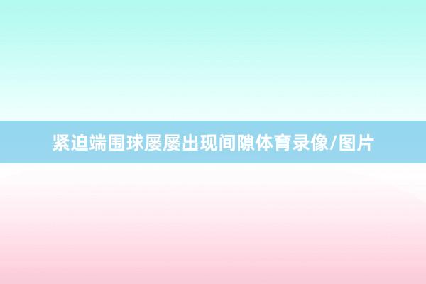 紧迫端围球屡屡出现间隙体育录像/图片