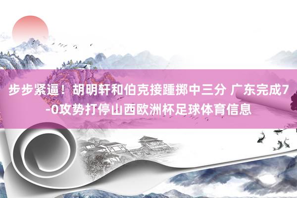 步步紧逼！胡明轩和伯克接踵掷中三分 广东完成7-0攻势打停山西欧洲杯足球体育信息