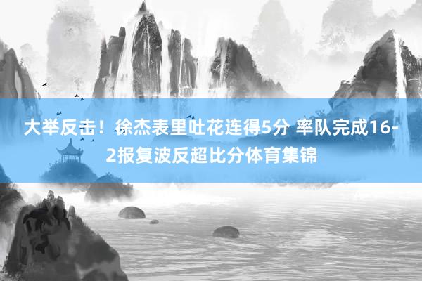 大举反击！徐杰表里吐花连得5分 率队完成16-2报复波反超比分体育集锦